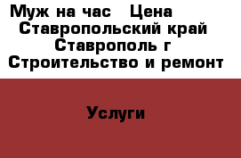 Муж на час › Цена ­ 500 - Ставропольский край, Ставрополь г. Строительство и ремонт » Услуги   . Ставропольский край